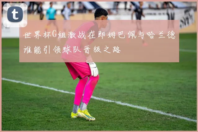 世界杯G组激战在即姆巴佩与哈兰德谁能引领球队晋级之路