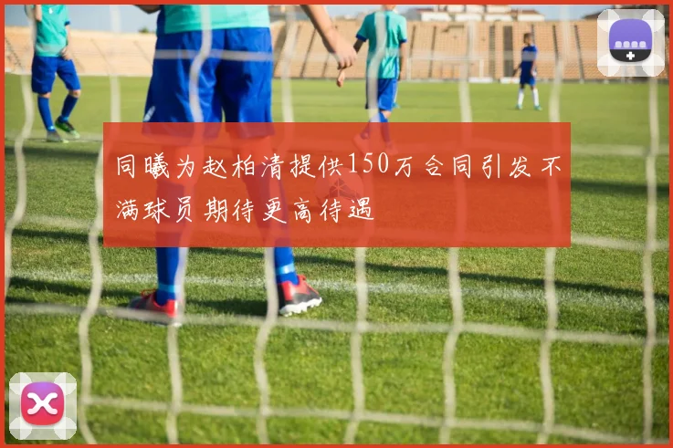 同曦为赵柏清提供150万合同引发不满球员期待更高待遇