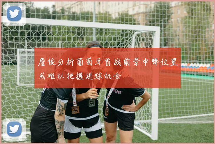 詹俊分析葡萄牙首战前景中锋位置或难以把握进球机会