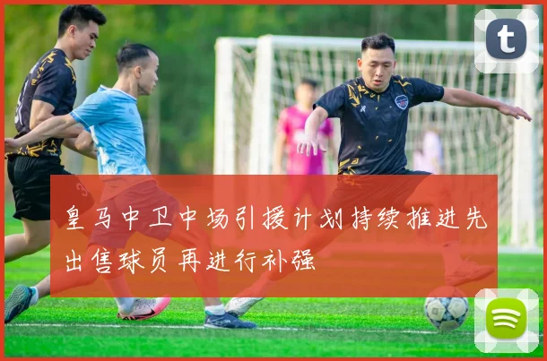 皇马中卫中场引援计划持续推进先出售球员再进行补强