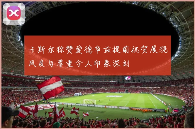 卡斯尔称赞爱德华兹提前祝贺展现风度与尊重令人印象深刻