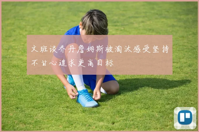文班谈乔丹詹姆斯被淘汰感受坚持不甘心追求更高目标