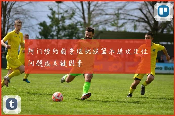 阿门续约前景堪忧投篮和进攻定位问题成关键因素