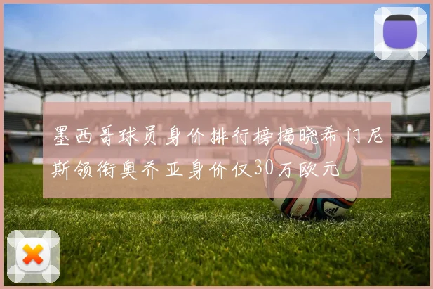 墨西哥球员身价排行榜揭晓希门尼斯领衔奥乔亚身价仅30万欧元