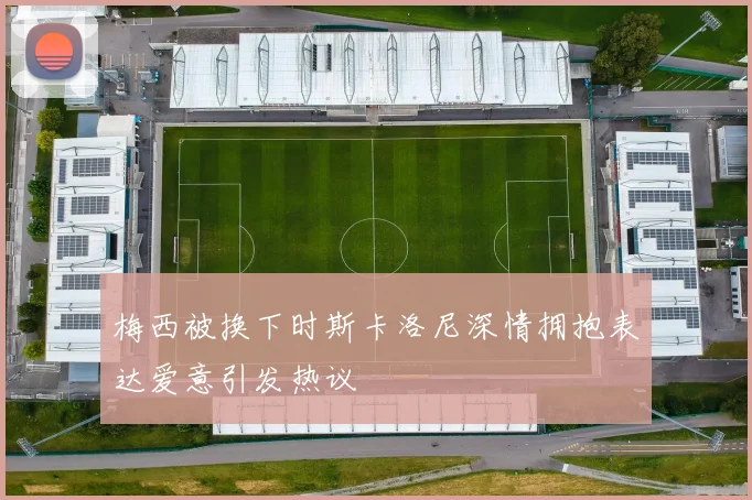 梅西被换下时斯卡洛尼深情拥抱表达爱意引发热议