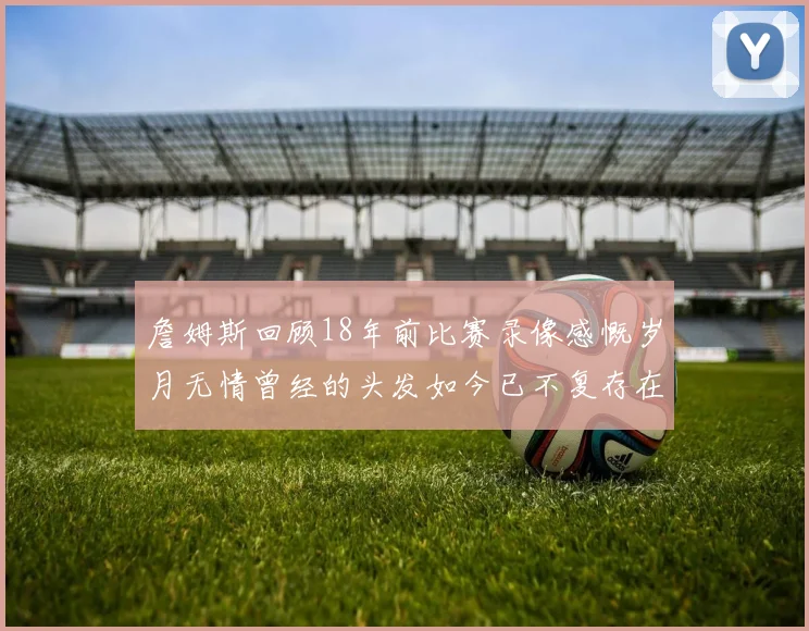 詹姆斯回顾18年前比赛录像感慨岁月无情曾经的头发如今已不复存在