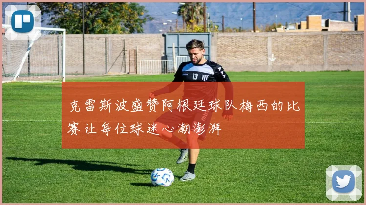 克雷斯波盛赞阿根廷球队梅西的比赛让每位球迷心潮澎湃