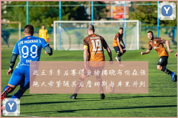 近五季季后赛得分榜揭晓布伦森领跑大帝紧随其后詹姆斯与库里并列第四