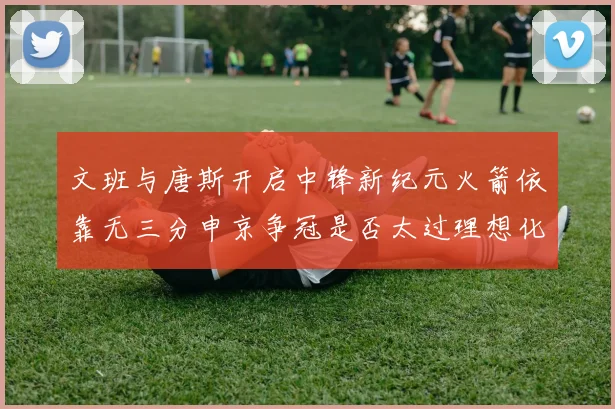 文班与唐斯开启中锋新纪元火箭依靠无三分申京争冠是否太过理想化