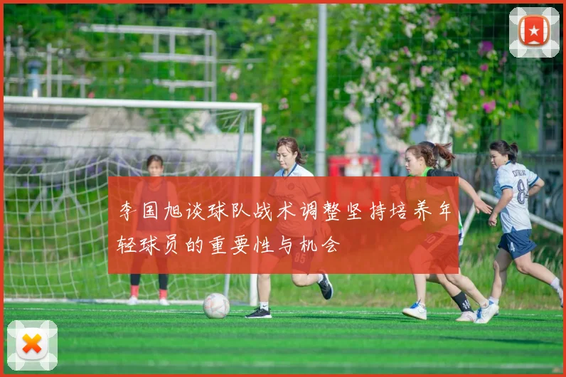 李国旭谈球队战术调整坚持培养年轻球员的重要性与机会