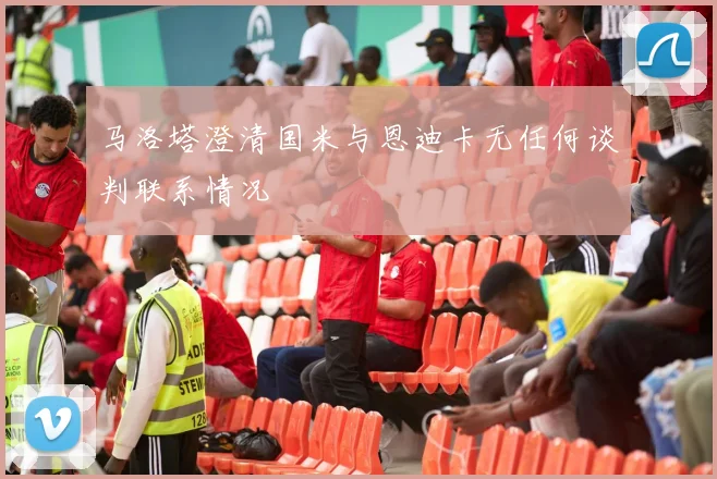 马洛塔澄清国米与恩迪卡无任何谈判联系情况