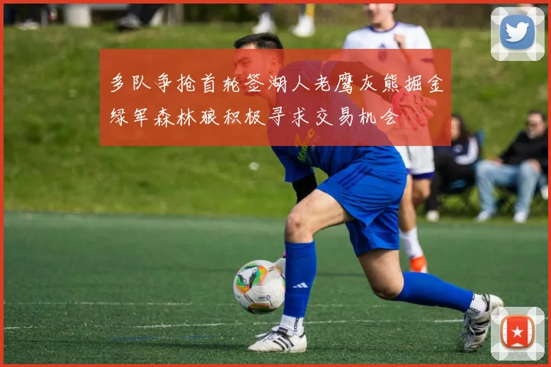 多队争抢首轮签湖人老鹰灰熊掘金绿军森林狼积极寻求交易机会