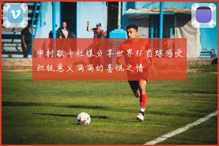 中村敬斗社媒分享世界杯首球感受积极意义满满的喜悦之情