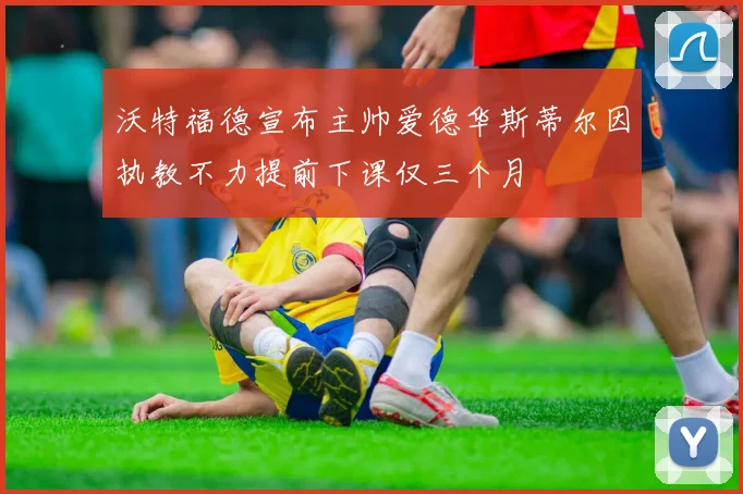 沃特福德宣布主帅爱德华斯蒂尔因执教不力提前下课仅三个月
