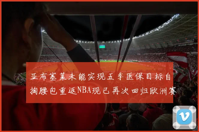 亚布塞莱未能实现五季医保目标自掏腰包重返NBA现已再次回归欧洲赛场