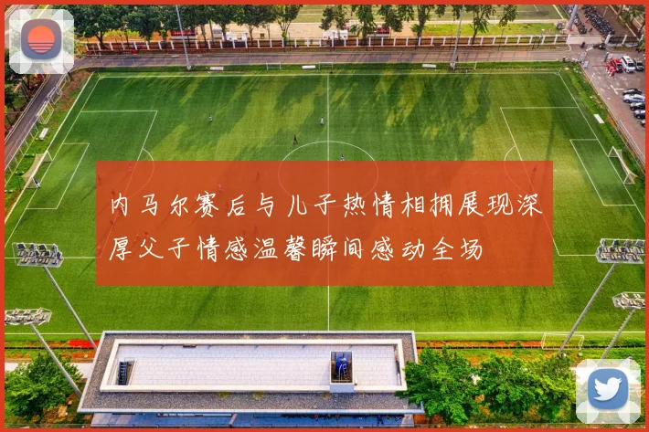 内马尔赛后与儿子热情相拥展现深厚父子情感温馨瞬间感动全场