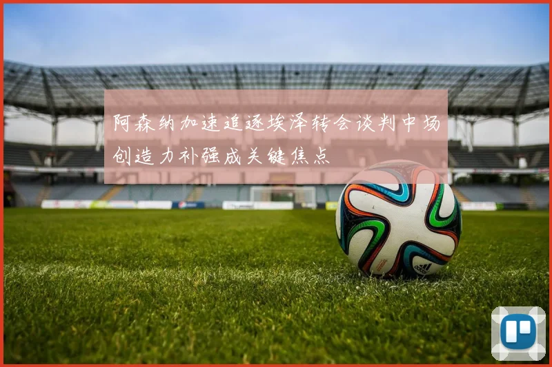 阿森纳加速追逐埃泽转会谈判中场创造力补强成关键焦点