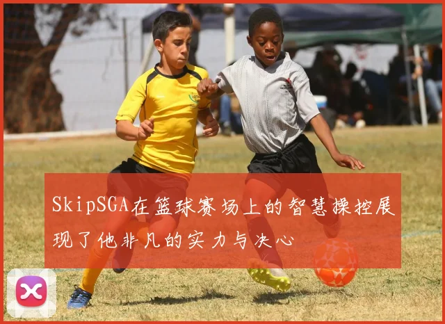 SkipSGA在篮球赛场上的智慧操控展现了他非凡的实力与决心