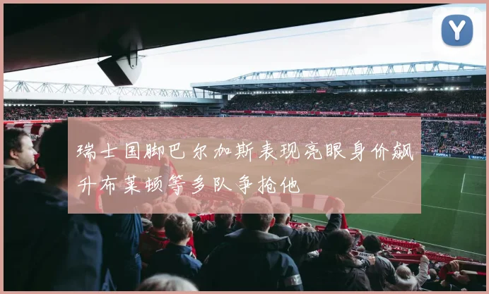 瑞士国脚巴尔加斯表现亮眼身价飙升布莱顿等多队争抢他