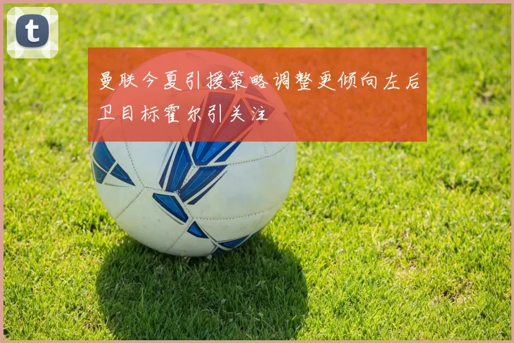 曼联今夏引援策略调整更倾向左后卫目标霍尔引关注