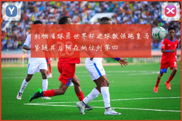 利物浦球员世界杯进球数领跑皇马紧随其后阿森纳位列第四