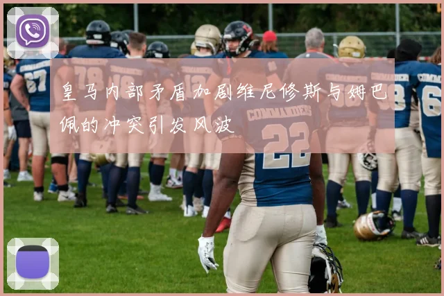 皇马内部矛盾加剧维尼修斯与姆巴佩的冲突引发风波