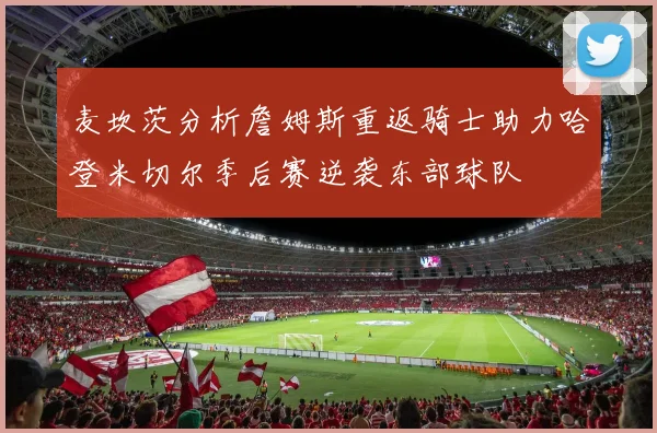 麦坎茨分析詹姆斯重返骑士助力哈登米切尔季后赛逆袭东部球队